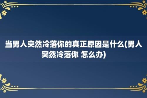 当男人突然冷落你的真正原因是什么(男人突然冷落你 怎么办)