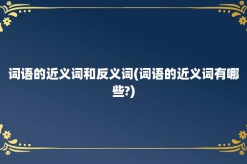 词语的近义词和反义词(词语的近义词有哪些?)