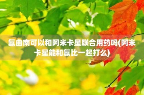 氨曲南可以和阿米卡星联合用药吗(阿米卡星能和氨比一起打么)