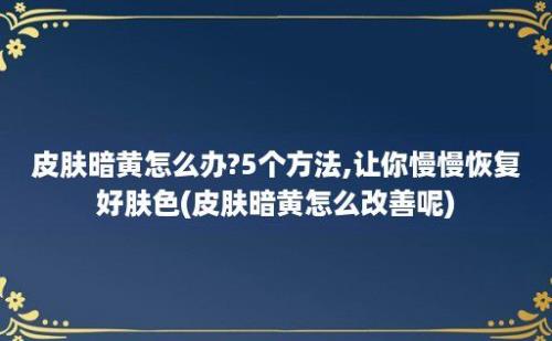 皮肤暗黄怎么办?5个方法,让你慢慢恢复好肤色(皮肤暗黄怎么改善呢)