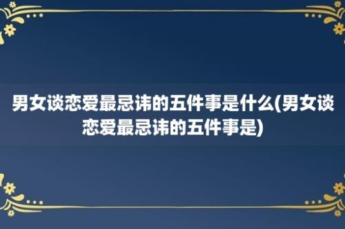 男女谈恋爱最忌讳的五件事是什么(男女谈恋爱最忌讳的五件事是)