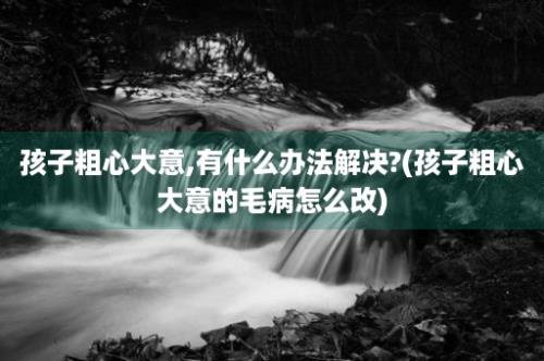 孩子粗心大意,有什么办法解决?(孩子粗心大意的毛病怎么改)