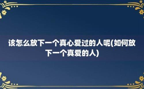 该怎么放下一个真心爱过的人呢(如何放下一个真爱的人)