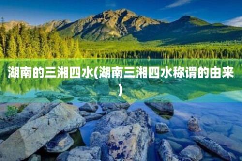 湖南的三湘四水(湖南三湘四水称谓的由来)