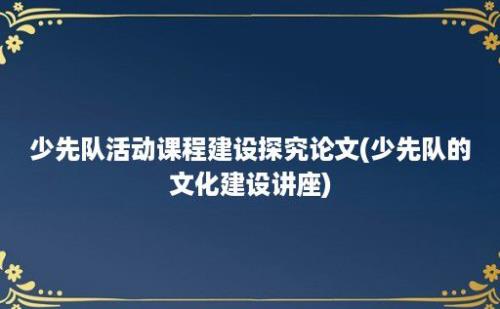 少先队活动课程建设探究论文(少先队的文化建设讲座)