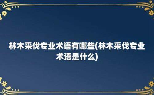 林木采伐专业术语有哪些(林木采伐专业术语是什么)