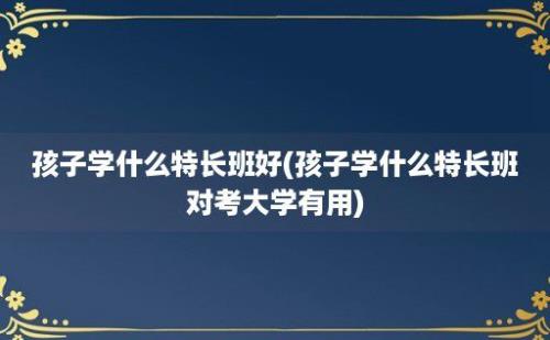 孩子学什么特长班好(孩子学什么特长班对考大学有用)