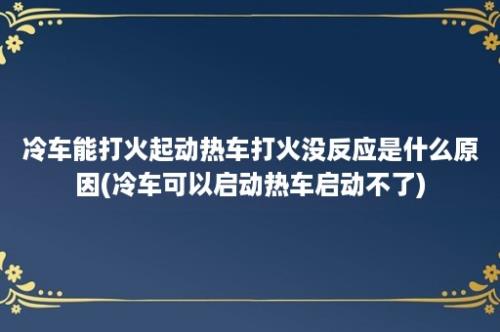 冷车能打火起动热车打火没反应是什么原因(冷车可以启动热车启动不了)