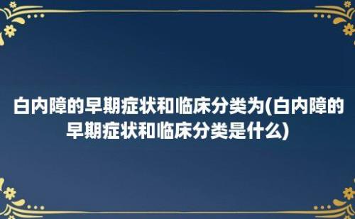 白内障的早期症状和临床分类为(白内障的早期症状和临床分类是什么)