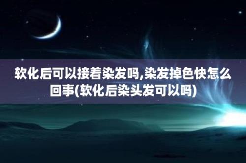 软化后可以接着染发吗,染发掉色快怎么回事(软化后染头发可以吗)