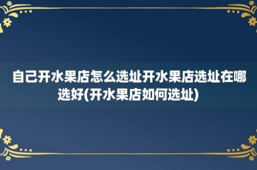 自己开水果店怎么选址开水果店选址在哪选好(开水果店如何选址)