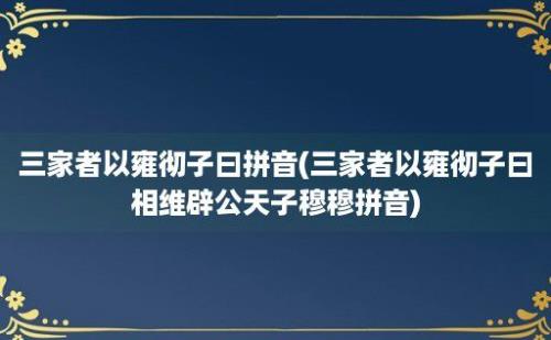 三家者以雍彻子曰拼音(三家者以雍彻子曰相维辟公天子穆穆拼音)