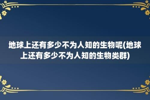 地球上还有多少不为人知的生物呢(地球上还有多少不为人知的生物类群)