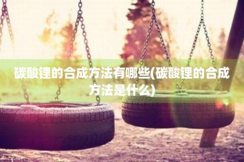 碳酸锂的合成方法有哪些(碳酸锂的合成方法是什么)