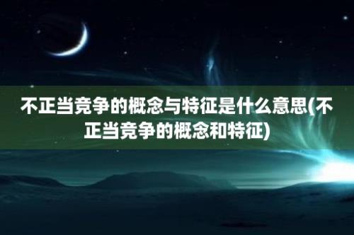 不正当竞争的概念与特征是什么意思(不正当竞争的概念和特征)