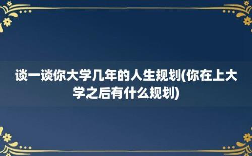 谈一谈你大学几年的人生规划(你在上大学之后有什么规划)