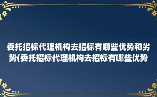 委托招标代理机构去招标有哪些优势和劣势(委托招标代理机构去招标有哪些优势条件)