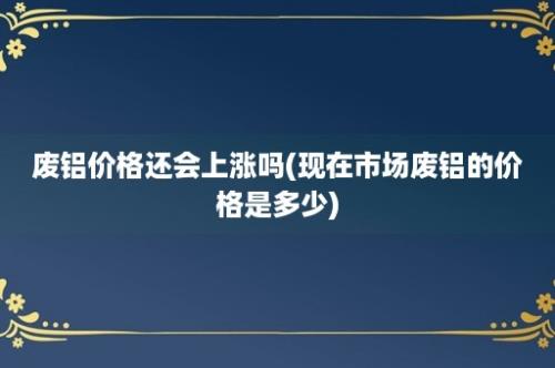 废铝价格还会上涨吗(现在市场废铝的价格是多少)