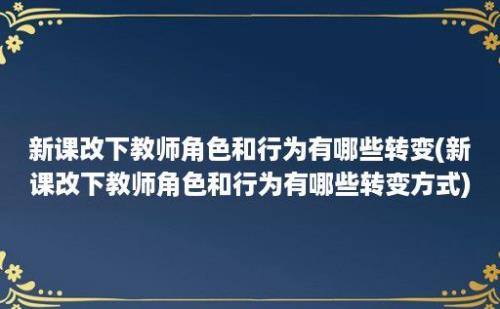 新课改下教师角色和行为有哪些转变(新课改下教师角色和行为有哪些转变方式)