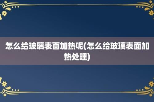 怎么给玻璃表面加热呢(怎么给玻璃表面加热处理)