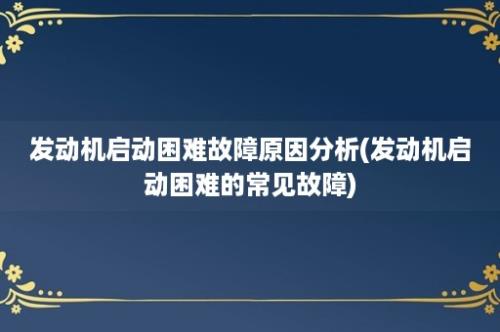 发动机启动困难故障原因分析(发动机启动困难的常见故障)