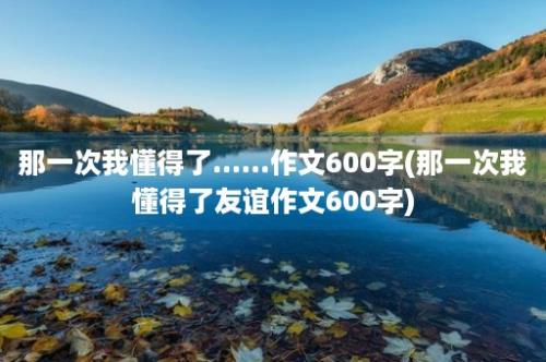 那一次我懂得了......作文600字(那一次我懂得了友谊作文600字)