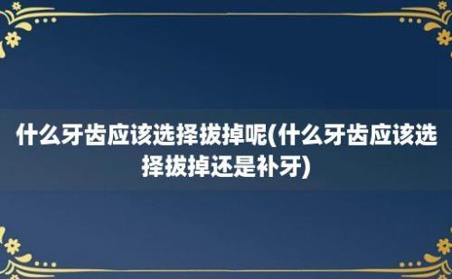 什么牙齿应该选择拔掉呢(什么牙齿应该选择拔掉还是补牙)