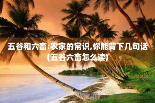 五谷和六畜:农家的常识,你能背下几句话(五谷六畜怎么读)