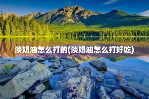 淡奶油怎么打的(淡奶油怎么打好吃)