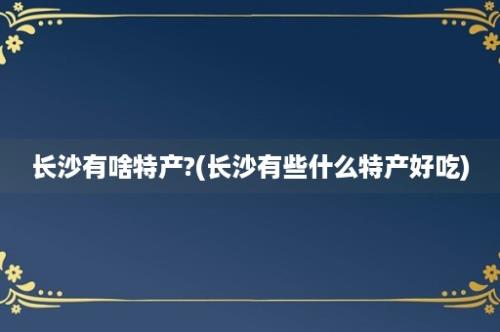 长沙有啥特产?(长沙有些什么特产好吃)