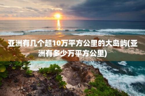 亚洲有几个超10万平方公里的大岛屿(亚洲有多少万平方公里)