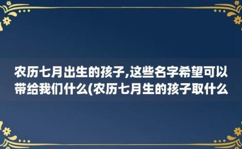 农历七月出生的孩子,这些名字希望可以带给我们什么(农历七月生的孩子取什么名字好)