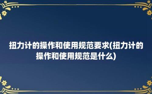 扭力计的操作和使用规范要求(扭力计的操作和使用规范是什么)