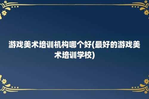 游戏美术培训机构哪个好(最好的游戏美术培训学校)