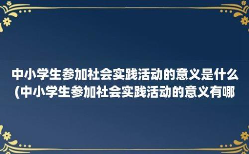 中小学生参加社会实践活动的意义是什么(中小学生参加社会实践活动的意义有哪些)