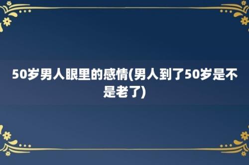 50岁男人眼里的感情(男人到了50岁是不是老了)