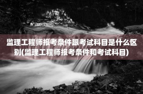 监理工程师报考条件跟考试科目是什么区别(监理工程师报考条件和考试科目)