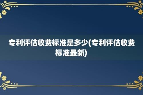 专利评估收费标准是多少(专利评估收费标准最新)