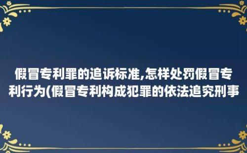 假冒专利罪的追诉标准,怎样处罚假冒专利行为(假冒专利构成犯罪的依法追究刑事责任)