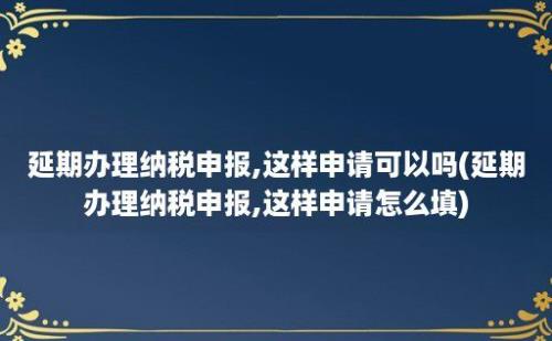 延期办理纳税申报,这样申请可以吗(延期办理纳税申报,这样申请怎么填)