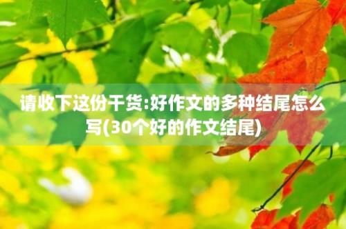 请收下这份干货:好作文的多种结尾怎么写(30个好的作文结尾)