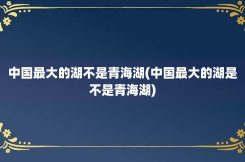 中国最大的湖不是青海湖(中国最大的湖是不是青海湖)