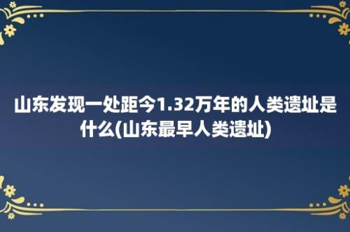 山东发现一处距今1.32万年的人类遗址是什么(山东最早人类遗址)