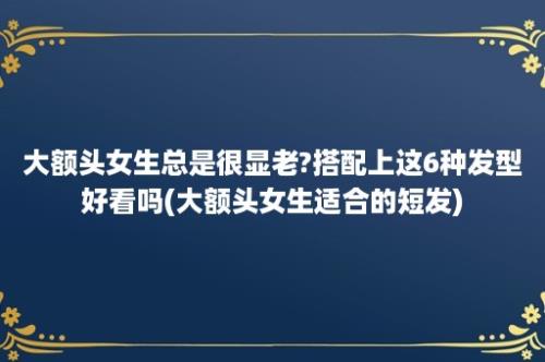 大额头女生总是很显老?搭配上这6种发型好看吗(大额头女生适合的短发)