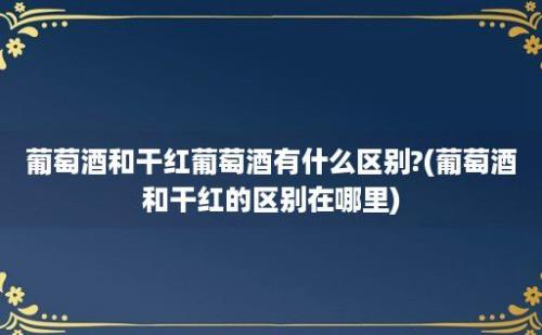 葡萄酒和干红葡萄酒有什么区别?(葡萄酒和干红的区别在哪里)