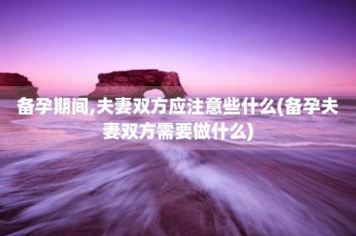 备孕期间,夫妻双方应注意些什么(备孕夫妻双方需要做什么)