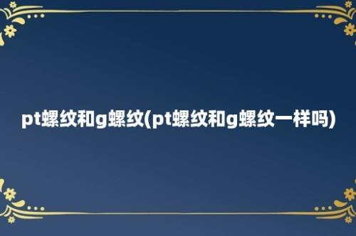 pt螺纹和g螺纹(pt螺纹和g螺纹一样吗)