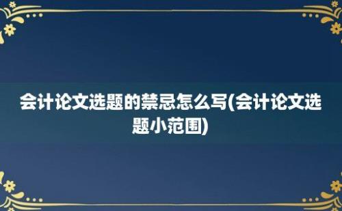 会计论文选题的禁忌怎么写(会计论文选题小范围)