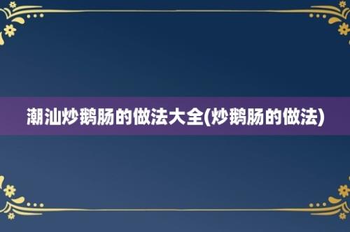 潮汕炒鹅肠的做法大全(炒鹅肠的做法)