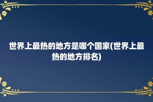 世界上最热的地方是哪个国家(世界上最热的地方排名)